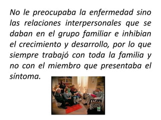 No le preocupaba la enfermedad sino
las relaciones interpersonales que se
daban en el grupo familiar e inhibian
el crecimiento y desarrollo, por lo que
siempre trabajó con toda la familia y
no con el miembro que presentaba el
síntoma.
 