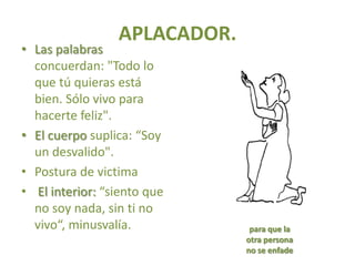 APLACADOR.
• Las palabras
  concuerdan: "Todo lo
  que tú quieras está
  bien. Sólo vivo para
  hacerte feliz".
• El cuerpo suplica: “Soy
  un desvalido".
• Postura de victima
• El interior: “siento que
  no soy nada, sin ti no
  vivo“, minusvalía.           para que la
                              otra persona
                              no se enfade
 