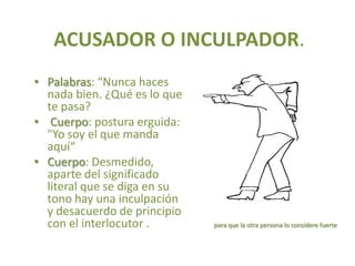 ACUSADOR O INCULPADOR.
• Palabras: “Nunca haces
  nada bien. ¿Qué es lo que
  te pasa?
• Cuerpo: postura erguida:
  "Yo soy el que manda
  aquí“
• Cuerpo: Desmedido,
  aparte del significado
  literal que se diga en su
  tono hay una inculpación
  y desacuerdo de principio
  con el interlocutor .       para que la otra persona lo considere fuerte
 