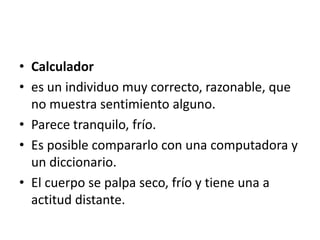 • Calculador
• es un individuo muy correcto, razonable, que
  no muestra sentimiento alguno.
• Parece tranquilo, frío.
• Es posible compararlo con una computadora y
  un diccionario.
• El cuerpo se palpa seco, frío y tiene una a
  actitud distante.
 
