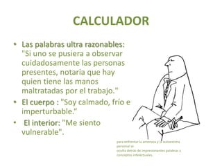 CALCULADOR
• Las palabras ultra razonables:
  "Si uno se pusiera a observar
  cuidadosamente las personas
  presentes, notaria que hay
  quien tiene las manos
  maltratadas por el trabajo."
• El cuerpo : "Soy calmado, frío e
  imperturbable.“
• El interior: "Me siento
  vulnerable".
                              para enfrentar la amenaza y la autoestima
                              personal se
                              oculta detrás de impresionantes palabras y
                              conceptos intelectuales.
 