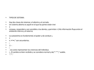 •   TIPOS DE SISTEMA:

•   Hay dos clases de sistemas: el abierto y el cerrado.
•   Un sistema abierto es aquél en el que las partes están iniei
•   1
•   conexas, responden y son sensibles a las demás, y permiten <|Hla información fluya entre el
    ambiente interno y el externo

•   La autoestima es fundamental; el poder y da conduct ;;
•   •
•   v: •'••;" son secundarios.
•   ;
•   ,j,...
•   ;
•   . Los actos representan las creencias del individuo.
•   ¡ , El cambio es bien recibido y se considera normal y de/"."'"";" seable.
•   "."".'
 