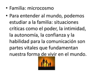 • Familia: microcosmo
• Para entender al mundo, podemos
  estudiar a la familia: situaciones
  críticas como el poder, la intimidad,
  la autonomía, la confianza y la
  habilidad para la comunicación son
  partes vitales que fundamentan
  nuestra forma de vivir en el mundo.
 