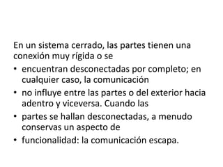 En un sistema cerrado, las partes tienen una
conexión muy rígida o se
• encuentran desconectadas por completo; en
  cualquier caso, la comunicación
• no influye entre las partes o del exterior hacia
  adentro y viceversa. Cuando las
• partes se hallan desconectadas, a menudo
  conservas un aspecto de
• funcionalidad: la comunicación escapa.
 