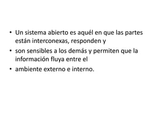 • Un sistema abierto es aquél en que las partes
  están interconexas, responden y
• son sensibles a los demás y permiten que la
  información fluya entre el
• ambiente externo e interno.
 