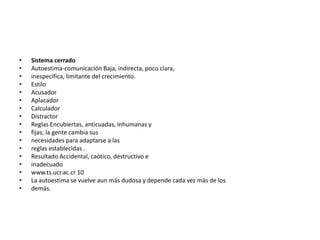 •   Sistema cerrado
•   Autoestima-comunicación Baja, indirecta, poco clara,
•   inespecífica, limitante del crecimiento.
•   Estilo
•   Acusador
•   Aplacador
•   Calculador
•   Distractor
•   Reglas Encubiertas, anticuadas, inhumanas y
•   fijas; la gente cambia sus
•   necesidades para adaptarse a las
•   reglas establecidas .
•   Resultado Accidental, caótico, destructivo e
•   inadecuado
•   www.ts.ucr.ac.cr 10
•   La autoestima se vuelve aun más dudosa y depende cada vez más de los
•   demás.
 