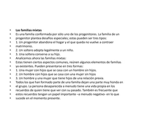 •   Las familias mixtas
•   Es una familia conformada por sólo uno de los progenitores. La familia de un
•   progenitor plantea desafíos especiales; estas pueden ser tres tipos:
•   1. Un progenitor abandona el hogar y el que queda no vuelve a contraer
•   matrimonio.
•   2. Un soltero adopta legalmente a un niño.
•   3. Una soltera conserva a su hijo.
•   Analicemos ahora las familias mixtas:
•   Estas tienen ciertos aspectos comunes, reúnen algunos elementos de familias
•   ya existentes. Pueden presentarse en tres formas:
•   1. Una mujer con hijos que se casa con un hombre sin hijos.
•   2. Un hombre con hijos que se casa con una mujer sin hijos
•   3. Un hombre y una mujer que tiene hijos de una relación previa.
•   Todos los que han formado parte de una familia dejan una parte muy honda en
•   el grupo. La persona desaparecida a menudo tiene una vida propia en los
•   recuerdos de quien tiene que ver con su pasado. También es frecuente que
•   estos recuerdos tengan un papel importante –a menudo negativo- en lo que
•   sucede en el momento presente.
 