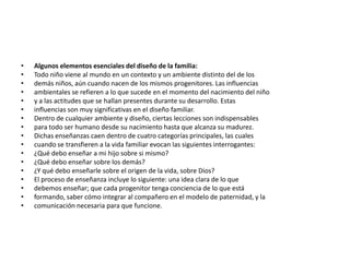 •   Algunos elementos esenciales del diseño de la familia:
•   Todo niño viene al mundo en un contexto y un ambiente distinto del de los
•   demás niños, aún cuando nacen de los mismos progenitores. Las influencias
•   ambientales se refieren a lo que sucede en el momento del nacimiento del niño
•   y a las actitudes que se hallan presentes durante su desarrollo. Estas
•   influencias son muy significativas en el diseño familiar.
•   Dentro de cualquier ambiente y diseño, ciertas lecciones son indispensables
•   para todo ser humano desde su nacimiento hasta que alcanza su madurez.
•   Dichas enseñanzas caen dentro de cuatro categorías principales, las cuales
•   cuando se transfieren a la vida familiar evocan las siguientes interrogantes:
•   ¿Qué debo enseñar a mi hijo sobre si mismo?
•   ¿Qué debo enseñar sobre los demás?
•   ¿Y qué debo enseñarle sobre el origen de la vida, sobre Dios?
•   El proceso de enseñanza incluye lo siguiente: una idea clara de lo que
•   debemos enseñar; que cada progenitor tenga conciencia de lo que está
•   formando, saber cómo integrar al compañero en el modelo de paternidad, y la
•   comunicación necesaria para que funcione.
 