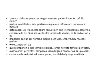 • ¿Hemos dicho ya que no es vergonazaso ser padres imperfectos? No
  existen
• padres sin defectos, lo importante es que nos esforcemos por mejora
  nuestra
• paternidad. Si eres sincero sobre el punto en que te encuentras, crecerá la
• confianza de tus hijos a ti. A ellos les interesa la verdad, no la perfección y
  es
• imposible que un ser humano juegue a ser Dios. Empero, hay muchos
  padres
• www.ts.ucr.ac.cr 12
• que se imponen a esta terrible realidad. Jamás he visto familias perfectas,
• matrimonios perfectos. Tampoco espero llegar a conocerlos. Las palabras
• claves son la exclusividad, amor, poder, sensibilidad y responsabilidad.
 