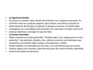 •   La ingeniería familiar
•   Las cosas no suceden solas, dentro de la familia o en cualquier otra parte. En
•   la familia como en cualquier negocio, para realizar una tarea se necesita la
•   administración del tiempo, el espacio, el equipo y recursos. La familia debe
•   compaginar sus necesidades para proceder así a descubrir la mejor manera de
•   alcanzar objetivos y conseguir lo que les falta.
•   La familia extendida:
•   Todos conocemos el viejo proverbio: “Puedes elegir a tus amigos pero no a tus
•   parientes”. Los parientes, abuelos, tíos, sobrinos y primos son individuos que
•   comparten una relación legal contigo, consanguínea o ambas.
•   Existen debido a la naturaleza de las cosas, y es inútil desear que no tuviera
•   relación alguna con nosotros. Estos forman parte de nuestra familia, extendida,
•   como la de toadas las personas.
 
