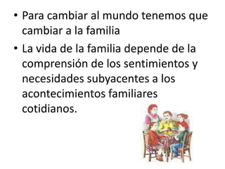 • Para cambiar al mundo tenemos que
  cambiar a la familia
• La vida de la familia depende de la
  comprensión de los sentimientos y
  necesidades subyacentes a los
  acontecimientos familiares
  cotidianos.
 