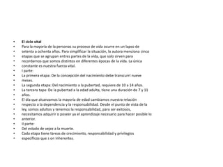 •   El ciclo vital
•   Para la mayoría de la personas su proceso de vida ocurre en un lapso de
•   setenta a ochenta años. Para simplificar la situación, la autora menciona cinco
•   etapas que se agrupan entres partes de la vida, que solo sirven para
•   recordarnos que somos distintos en diferentes épocas de la vida. La única
•   constante es nuestra fuerza vital.
•   I parte:
•   La primera etapa: De la concepción del nacimiento debe transcurrí nueve
•   meses.
•   La segunda etapa: Del nacimiento a la pubertad, requiere de 10 a 14 años.
•   La tercera tapa: De la pubertad a la edad adulta, tiene una duración de 7 y 11
•   años.
•   El día que alcanzamos la mayoría de edad cambiamos nuestra relación
•   respecto a la dependencia y la responsabilidad. Desde el punto de vista de la
•   ley, somos adultos y tenemos la responsabilidad, para ser exitosos,
•   necesitamos adquirir o poseer ya el aprendizaje necesario para hacer posible lo
•   anterior.
•   II parte:
•   Del estado de vejez a la muerte.
•   Cada etapa tiene tareas de crecimiento, responsabilidad y privilegios
•   específicos que s on inherentes.
 