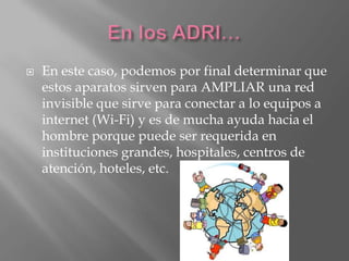    En este caso, podemos por final determinar que
    estos aparatos sirven para AMPLIAR una red
    invisible que sirve para conectar a lo equipos a
    internet (Wi-Fi) y es de mucha ayuda hacia el
    hombre porque puede ser requerida en
    instituciones grandes, hospitales, centros de
    atención, hoteles, etc.
 