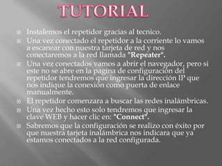    Instalemos el repetidor gracias al tecnico.
   Una vez conectado el repetidor a la corriente lo vamos
    a escanear con nuestra tarjeta de red y nos
    conectaremos a la red llamada "Repeater".
   Una vez conectados vamos a abrir el navegador, pero si
    este no se abre en la pagina de configuración del
    repetidor tendremos que ingresar la dirección IP que
    nos indique la conexión como puerta de enlace
    manualmente.
   El repetidor comenzara a buscar las redes inalámbricas.
   Una vez hecho esto solo tendremos que ingresar la
    clave WEB y hacer clic en: "Connect".
   Sabremos que la configuración se realizo con éxito por
    que nuestra tarjeta inalámbrica nos indicara que ya
    estamos conectados a la red configurada.
 