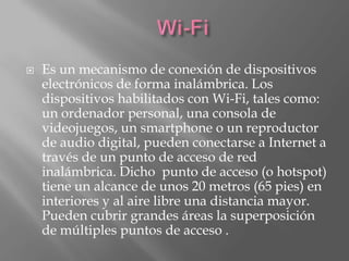   Es un mecanismo de conexión de dispositivos
    electrónicos de forma inalámbrica. Los
    dispositivos habilitados con Wi-Fi, tales como:
    un ordenador personal, una consola de
    videojuegos, un smartphone o un reproductor
    de audio digital, pueden conectarse a Internet a
    través de un punto de acceso de red
    inalámbrica. Dicho punto de acceso (o hotspot)
    tiene un alcance de unos 20 metros (65 pies) en
    interiores y al aire libre una distancia mayor.
    Pueden cubrir grandes áreas la superposición
    de múltiples puntos de acceso .
 