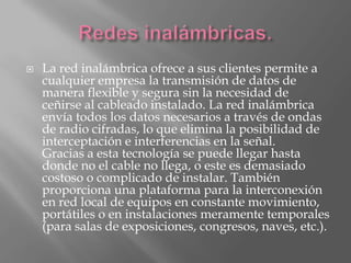    La red inalámbrica ofrece a sus clientes permite a
    cualquier empresa la transmisión de datos de
    manera flexible y segura sin la necesidad de
    ceñirse al cableado instalado. La red inalámbrica
    envía todos los datos necesarios a través de ondas
    de radio cifradas, lo que elimina la posibilidad de
    interceptación e interferencias en la señal.
    Gracias a esta tecnología se puede llegar hasta
    donde no el cable no llega, o este es demasiado
    costoso o complicado de instalar. También
    proporciona una plataforma para la interconexión
    en red local de equipos en constante movimiento,
    portátiles o en instalaciones meramente temporales
    (para salas de exposiciones, congresos, naves, etc.).
 