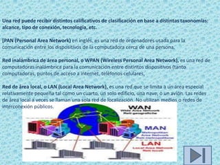 Una red puede recibir distintos calificativos de clasificación en base a distintas taxonomías:
alcance, tipo de conexión, tecnología, etc.

[PAN (Personal Area Network) en inglés, es una red de ordenadores usada para la
comunicación entre los dispositivos de la computadora cerca de una persona.

Red inalámbrica de área personal, o WPAN (Wireless Personal Area Network), es una red de
computadoras inalámbrica para la comunicación entre distintos dispositivos (tanto
computadoras, puntos de acceso a internet, teléfonos celulares,

Red de área local, o LAN (Local Area Network), es una red que se limita a un área especial
relativamente pequeña tal como un cuarto, un solo edificio, una nave, o un avión. Las redes
de área local a veces se llaman una sola red de localización. No utilizan medios o redes de
interconexión públicos.
 