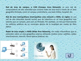 Red de área de campus, o CAN (Campus Area Network), es una red de
computadoras de alta velocidad que conecta redes de área local a través de un área
geográfica limitada, como un campus universitario, una base militar, hospital, etc.

Red de área metropolitana (metropolitan area network o MAN, en inglés) es una
red de alta velocidad (banda ancha) que da cobertura en un área geográfica más
extensa que un campus, pero aún así limitado. Por ejemplo, un red que interconecte
los edificios públicos de un municipio dentro de la localidad por medio de fibra
óptica.

Redes de área amplia, o WAN (Wide Area Network), son redes informáticas que se
extienden sobre un área geográfica extensa utilizando medios como: satélites, cables
interoceánicos, Internet, fibras ópticas públicas, etc.
 