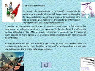 Medios de Transmisión

                  Por medio de transmisión, la aceptación amplia de la
                  palabra, se entiende el material físico cuyas propiedades
                  de tipo electrónico, mecánico, óptico, o de cualquier otro
                  tipo se emplea para facilitar el transporte de información
                  entre terminales distante geográficamente.
El medio de transmisión consiste en el elemento que conecta físicamente las
estaciones de trabajo al servidor y los recursos de la red. Entre los diferentes
medios utilizados en las LANs se puede mencionar: el cable de par trenzado, el
cable coaxial, la fibra óptica y el espectro electromagnético (en transmisiones
inalámbricas).

Su uso depende del tipo de aplicación particular ya que cada medio tiene sus
propias características de costo, facilidad de instalación, ancho de banda soportado
y velocidades de transmisión máxima permitidas
 