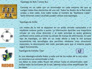 Topología de BUS / Linear Bus

 Consiste en un cable con un terminador en cada extremo del que se
 cuelgan todos loes elementos de una red. Todos los Nodos de la Red están
 unidos a este cable. Este cable recibe el nombre de "Backbone Cable".
 Tanto Ethernet como LocalTalk pueden utilizar esta topología.

Topología de Anillo

Los nodos de la red se disponen en un anillo cerrado conectados a él
mediante enlaces punto a punto. La información describe una trayectoria
circular en una única dirección y el nodo principal es quien gestiona
conflictos entre nodos al evitar la colisión de tramas de información. En este
tipo de topología, un fallo en un nodo afecta a toda la red aunque
actualmente hay tecnologías que permiten mediante unos conectores
especiales, la desconexión del nodo averiado para que el sistema pueda
seguir funcionando.
Topología de Estrella / Star

Es una topología estrella todos y cada uno de los nodos de la red, estos
se conectan a un concentrador o hub.
Los datos es estas redes fluyen del emisor hasta el concentrador, este
realiza todas las funciones de la red, además actúa como amplificador de
los datos.
 