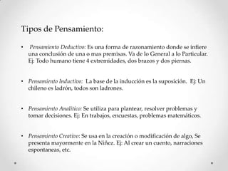 Tipos de Pensamiento:

•   Pensamiento Deductivo: Es una forma de razonamiento donde se infiere
    una conclusión de una o mas premisas. Va de lo General a lo Particular.
    Ej: Todo humano tiene 4 extremidades, dos brazos y dos piernas.


• Pensamiento Inductivo: La base de la inducción es la suposición. Ej: Un
  chileno es ladrón, todos son ladrones.


• Pensamiento Analítico: Se utiliza para plantear, resolver problemas y
  tomar decisiones. Ej: En trabajos, encuestas, problemas matemáticos.


• Pensamiento Creativo: Se usa en la creación o modificación de algo, Se
  presenta mayormente en la Niñez. Ej: Al crear un cuento, narraciones
  espontaneas, etc.
 