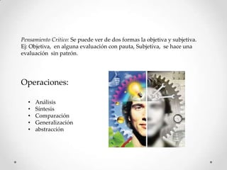 Pensamiento Critico: Se puede ver de dos formas la objetiva y subjetiva.
Ej: Objetiva, en alguna evaluación con pauta, Subjetiva, se hace una
evaluación sin patrón.




Operaciones:

  •   Análisis
  •   Síntesis
  •   Comparación
  •   Generalización
  •   abstracción
 