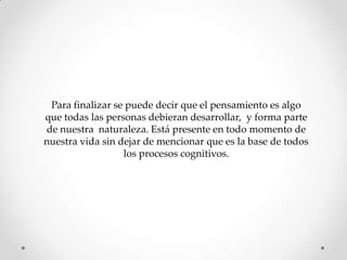 Para finalizar se puede decir que el pensamiento es algo
que todas las personas debieran desarrollar, y forma parte
de nuestra naturaleza. Está presente en todo momento de
nuestra vida sin dejar de mencionar que es la base de todos
                  los procesos cognitivos.
 