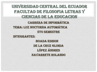 UNIVERSIDAD CENTRAL DEL ECUADOR
 FACULTAD DE FILOSOFIA LETRAS Y
    CIENCIAS DE LA EDUCACION
        CARRERA DE INFORMÁTICA
TEMA: LUZ NOCTURNA AUTOMÁTICA
              5TO SEMESTRE
INTEGRANTES:
             BOADA EDISON
            DE LA CRUZ GLORIA
              LÓPEZ ÁNDRES
           NAVARRETE ROLANDO
 