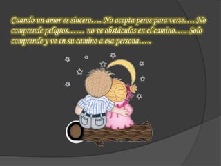 Cuando un amor es sincero…. No acepta peros para verse…. No
comprende peligros…… no ve obstáculos en el camino….. Solo
comprende y ve en su camino a esa persona…..
 