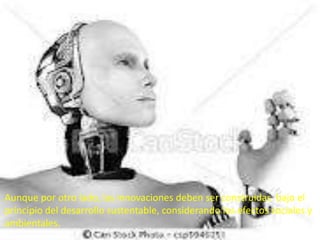 Aunque por otro lado, las innovaciones deben ser construidas bajo el
principio del desarrollo sustentable, considerando los efectos sociales y
ambientales.
 