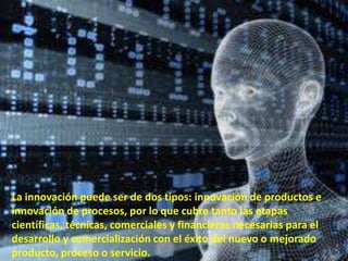 La innovación puede ser de dos tipos: innovación de productos e
innovación de procesos, por lo que cubre tanto las etapas
científicas, técnicas, comerciales y financieras necesarias para el
desarrollo y comercialización con el éxito del nuevo o mejorado
producto, proceso o servicio.
 