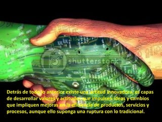 Detrás de todo lo anterior existe una actitud innovadora, es capas
de desarrollar valores y actitudes que impulsen ideas y cambios
que impliquen mejoras en la eficiencia de productos, servicios y
procesos, aunque ello suponga una ruptura con lo tradicional.
 