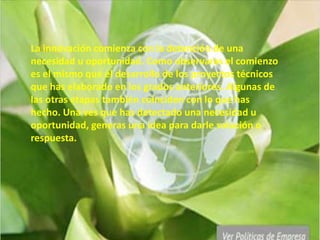 La innovación comienza con la detención de una
necesidad u oportunidad. Como observaras el comienzo
es el mismo que el desarrollo de los proyectos técnicos
que has elaborado en los grados anteriores. Algunas de
las otras etapas también coinciden con lo que has
hecho. Una ves que has detectado una necesidad u
oportunidad, generas una idea para darle solución o
respuesta.
 