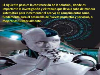 El siguiente paso es la construcción de la solución , donde es
importante la investigación y el trabajo que lleva a cabo de manera
sistemática para incrementar el acervo de conocimientos como
fundamento para el desarrollo de nuevos productos y servicios, o
mejorarlos sustancialmente.
 