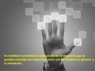 En realidad el prototipo es solo una de las formas en la que se
pueden concretar las respuestas, otras son los modelos en general y
la simulación,
 