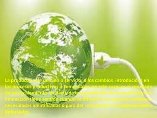 La producción de un bien o servicio, o los cambios introducidos en
los procesos productivos o comerciales, en este caso, es el resultado
de un escalamiento, es decir, de la acumulación de conocimientos e
innovación tiene sentido cuando se difunde y se usa para satisfacer
necesidades identificadas o para dar respuestas a las oportunidades
detectadas.
 