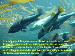 d

En la actualidad, la innovación constituye un aspecto clave en el
desarrollo económico de los países. Aquellos que no tienen un
desarrollo tecnológico fuerte, viven condenados a la dependencia y
a enfrentar mas obstáculos para superar los problemas de pobreza
y la desigualdad social que padecen.
 