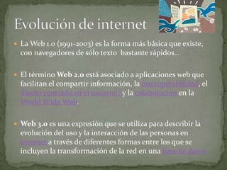  La Web 1.0 (1991-2003) es la forma más básica que existe,
  con navegadores de sólo texto bastante rápidos…

 El término Web 2.0 está asociado a aplicaciones web que
  facilitan el compartir información, la interoperabilidad, el
  diseño centrado en el usuario[1] y la colaboración en la
  World Wide Web.

 Web 3.0 es una expresión que se utiliza para describir la
  evolución del uso y la interacción de las personas en
  internet a través de diferentes formas entre los que se
  incluyen la transformación de la red en una base de datos
 