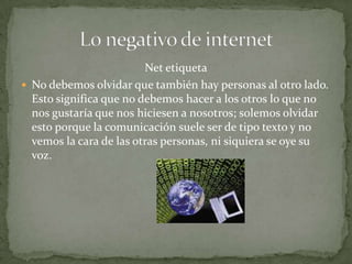 Net etiqueta
 No debemos olvidar que también hay personas al otro lado.
  Esto significa que no debemos hacer a los otros lo que no
  nos gustaría que nos hiciesen a nosotros; solemos olvidar
  esto porque la comunicación suele ser de tipo texto y no
  vemos la cara de las otras personas, ni siquiera se oye su
  voz.
 