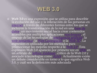    Web 3.0 es una expresión que se utiliza para describir
    la evolución del uso y la interacción de las personas en
    internet a través de diferentes formas entre los que se
    incluyen la transformación de la red en una base de
    datos, un movimiento social hacia crear contenidos
    accesibles por múltiples aplicaciones non-browser, el
    empuje de las tecnologías de inteligencia artificial, la
    web semántica, la Web Geoespacial o la Web 3D. La
    expresión es utilizada por los mercados para
    promocionar las mejoras respecto a la Web 2.0. Esta
    expresión Web 3.0 apareció por primera vez en 2006 en
    un artículo de Jeffrey Zeldman, crítico de la Web 2.0 y
    asociado a tecnologías como AJAX. Actualmente existe
    un debate considerable en torno a lo que significa Web
    3.0, y cuál sea la definición más adecuada
 