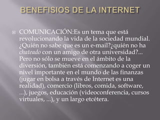    COMUNICACIÓN:Es un tema que está
    revolucionando la vida de la sociedad mundial.
    ¿Quién no sabe que es un e-mail?¿quién no ha
    chateado con un amigo de otra universidad?...
    Pero no sólo se mueve en el ámbito de la
    diversión, también está comenzando a coger un
    nivel importante en el mundo de las finanzas
    (jugar en bolsa a través de Internet es una
    realidad), comercio (libros, comida, software,
    ...), juegos, educación (videoconferencia, cursos
    virtuales, ...), y un largo etcétera.
 