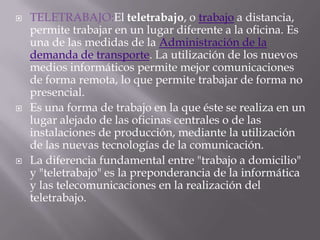    TELETRABAJO:El teletrabajo, o trabajo a distancia,
    permite trabajar en un lugar diferente a la oficina. Es
    una de las medidas de la Administración de la
    demanda de transporte. La utilización de los nuevos
    medios informáticos permite mejor comunicaciones
    de forma remota, lo que permite trabajar de forma no
    presencial.
   Es una forma de trabajo en la que éste se realiza en un
    lugar alejado de las oficinas centrales o de las
    instalaciones de producción, mediante la utilización
    de las nuevas tecnologías de la comunicación.
   La diferencia fundamental entre "trabajo a domicilio"
    y "teletrabajo" es la preponderancia de la informática
    y las telecomunicaciones en la realización del
    teletrabajo.
 