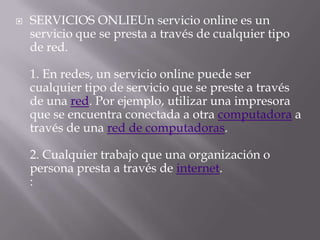    SERVICIOS ONLIEUn servicio online es un
    servicio que se presta a través de cualquier tipo
    de red.

    1. En redes, un servicio online puede ser
    cualquier tipo de servicio que se preste a través
    de una red. Por ejemplo, utilizar una impresora
    que se encuentra conectada a otra computadora a
    través de una red de computadoras.

    2. Cualquier trabajo que una organización o
    persona presta a través de internet.
    :
 