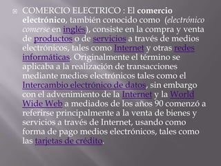    COMERCIO ELECTRICO : El comercio
    electrónico, también conocido como (electrónico
    comerse en inglés), consiste en la compra y venta
    de productos o de servicios a través de medios
    electrónicos, tales como Internet y otras redes
    informáticas. Originalmente el término se
    aplicaba a la realización de transacciones
    mediante medios electrónicos tales como el
    Intercambio electrónico de datos, sin embargo
    con el advenimiento de la Internet y la World
    Wide Web a mediados de los años 90 comenzó a
    referirse principalmente a la venta de bienes y
    servicios a través de Internet, usando como
    forma de pago medios electrónicos, tales como
    las tarjetas de crédito.
 
