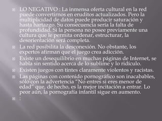    LO NEGATIVO : La inmensa oferta cultural en la red
    puede convertirnos en eruditos actualizados. Pero la
    multiplicidad de datos puede producir saturación y
    hasta hartazgo. Su consecuencia sería la falta de
    profundidad. Si la persona no posee previamente una
    cultura que le permita ordenar, estructurar, la
    desorientación será completa.
   La red posibilita la desconexión. No obstante, los
    expertos afirman que el juego crea adicción.
   Existe un desequilibrio en muchas páginas de Internet, se
    habla sin sentido acerca de lo sublime y lo ridículo.
   Existen juegos con tintes claramente violentos y racistas.
   Las páginas con contenido pornográfico son inacabables,
    sólo con la advertencia “No entres si eres menor de
    edad” que, de hecho, es la mejor incitación a entrar. Lo
    peor aún, la pornografía infantil sigue en aumento.
   :
 