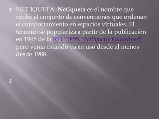    NET IQUETA :Netiqueta es el nombre que
    recibe el conjunto de convenciones que ordenan
    el comportamiento en espacios virtuales. El
    término se populariza a partir de la publicación
    en 1995 de la RFC 1855, "Netiquette Guidelines"
    pero venía estando ya en uso desde al menos
    desde 1988.




 
