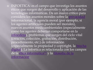   INFOETICA: es el campo que investiga los asuntos
    éticos que surgen del desarrollo y aplicación de las
    tecnologías informáticas. Da un marco crítico para
    considera los asuntos morales sobre la privacidad
    informacional, la agencia moral (por ejemplo, si
    los agentes artificiales pueden ser morales),
    nuevos asuntos medioambientales (especialmente
    como los agentes deberían comportarse en la
    infoesfera), problemas que surgen del ciclo vital
    (creación, colección, grabación, distribución,
    procedimiento, etc.) de información
    (especialmente la propiedad y copyright, la brecha
    digital). La infoética es relacionada con los campos
    de la ética informática[1] y la filosofía de la
    información.
 