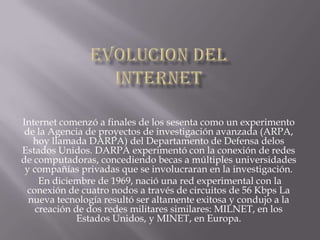 Internet comenzó a finales de los sesenta como un experimento
 de la Agencia de proyectos de investigación avanzada (ARPA,
   hoy llamada DARPA) del Departamento de Defensa delos
Estados Unidos. DARPA experimentó con la conexión de redes
de computadoras, concediendo becas a múltiples universidades
 y compañías privadas que se involucraran en la investigación.
     En diciembre de 1969, nació una red experimental con la
  conexión de cuatro nodos a través de circuitos de 56 Kbps La
  nueva tecnología resultó ser altamente exitosa y condujo a la
    creación de dos redes militares similares: MILNET, en los
              Estados Unidos, y MINET, en Europa.
 