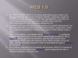    La 'Web 1.0 (1991-2003) es la forma más básica que existe, con
    navegadores de sólo texto bastante rápidos. Después surgió el
    HTML que hizo las páginas web más agradables a la vista, así
    como los primeros navegadores visuales tales como IE,
    Netscape,explorer (en versiones antiguas), etc.
   La Web 1.0 es de sólo lectura. El usuario no puede interactuar con
    el contenido de la página (nada de comentarios, respuestas, citas,
    etc.), estando totalmente limitado a lo que el Web máster sube a
    ésta.
   Web 1.0 se refiere a un estado de la World Wide Web, y cualquier
    página web diseñada con un estilo anterior del fenómeno de la
    Web 2.0. Es en general un término que ha sido creado para
    describir la Web antes del impacto de la fiebre punto con en el
    2001, que es visto por muchos como el momento en que el internet
    dio un giro.[1]
   Es la forma más fácil en el sentido del término Web 1.0 cuando es
    usada en relación a término Web 2.0, para comparar los dos y
    mostrar ejemplos de cada uno.
 