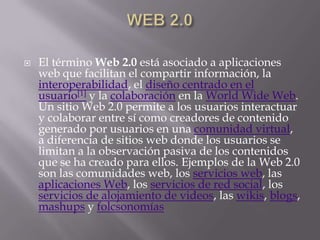    El término Web 2.0 está asociado a aplicaciones
    web que facilitan el compartir información, la
    interoperabilidad, el diseño centrado en el
    usuario[1] y la colaboración en la World Wide Web.
    Un sitio Web 2.0 permite a los usuarios interactuar
    y colaborar entre sí como creadores de contenido
    generado por usuarios en una comunidad virtual,
    a diferencia de sitios web donde los usuarios se
    limitan a la observación pasiva de los contenidos
    que se ha creado para ellos. Ejemplos de la Web 2.0
    son las comunidades web, los servicios web, las
    aplicaciones Web, los servicios de red social, los
    servicios de alojamiento de videos, las wikis, blogs,
    mashups y folcsonomías
 